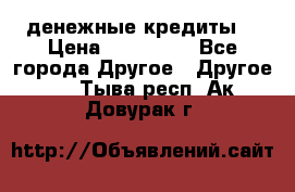 денежные кредиты! › Цена ­ 500 000 - Все города Другое » Другое   . Тыва респ.,Ак-Довурак г.